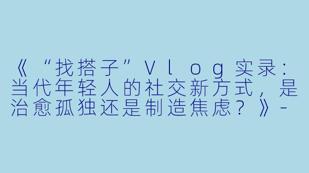 《“找搭子”Vlog实录：当代年轻人的社交新方式，是治愈孤独还是制造焦虑？》-找搭子vlog