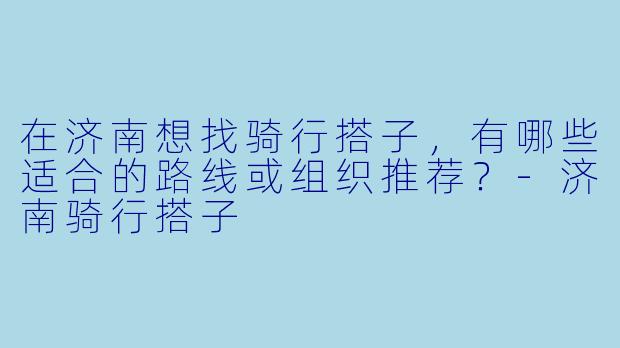 在济南想找骑行搭子，有哪些适合的路线或组织推荐？-济南骑行搭子