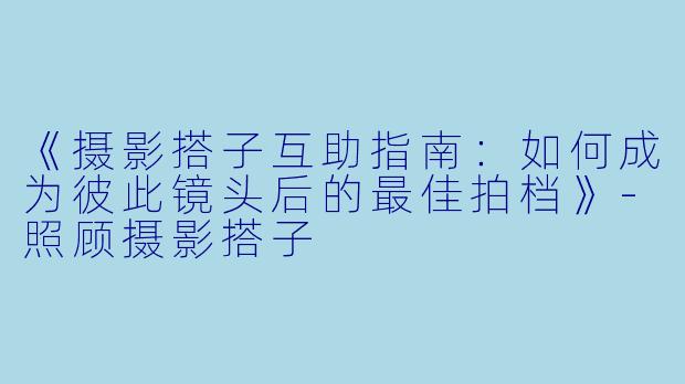 《摄影搭子互助指南：如何成为彼此镜头后的最佳拍档》-照顾摄影搭子