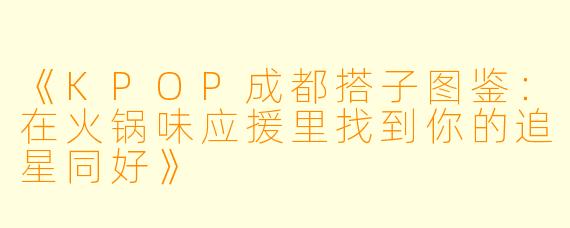 《KPOP成都搭子图鉴：在火锅味应援里找到你的追星同好》