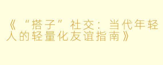 《“搭子”社交：当代年轻人的轻量化友谊指南》