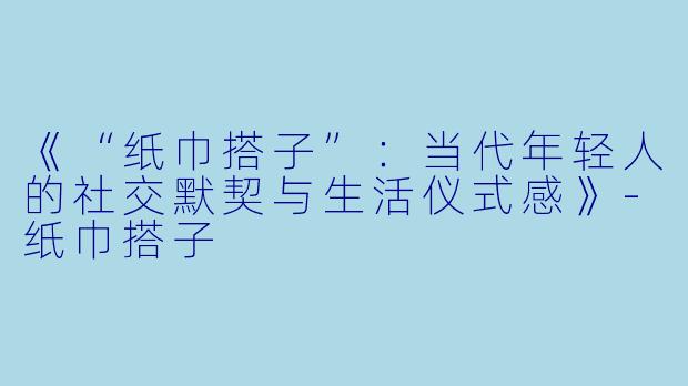 《“纸巾搭子”：当代年轻人的社交默契与生活仪式感》-纸巾搭子