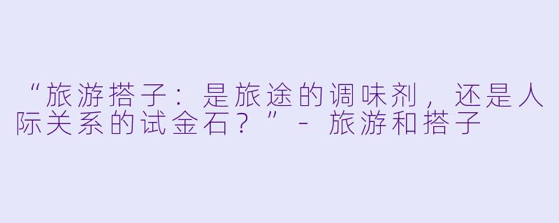 “旅游搭子：是旅途的调味剂，还是人际关系的试金石？”-旅游和搭子