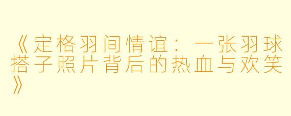 《定格羽间情谊：一张羽球搭子照片背后的热血与欢笑》