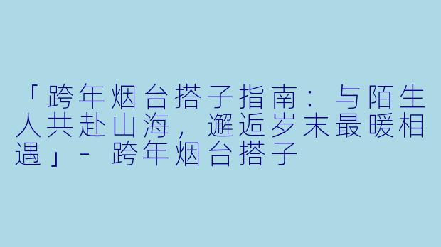 「跨年烟台搭子指南：与陌生人共赴山海，邂逅岁末最暖相遇」-跨年烟台搭子