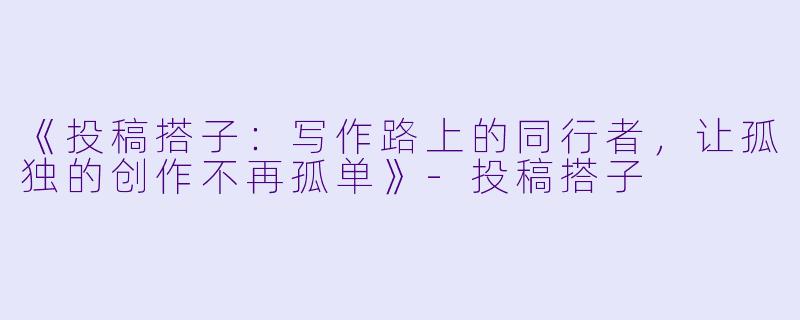 《投稿搭子：写作路上的同行者，让孤独的创作不再孤单》-投稿搭子