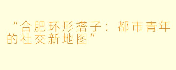 “合肥环形搭子：都市青年的社交新地图”