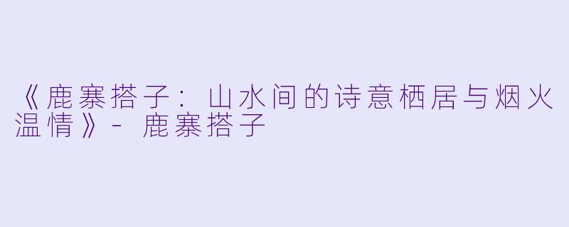 《鹿寨搭子：山水间的诗意栖居与烟火温情》-鹿寨搭子