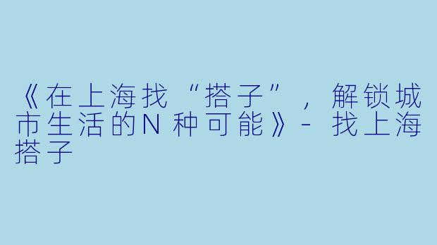 《在上海找“搭子”，解锁城市生活的N种可能》-找上海搭子