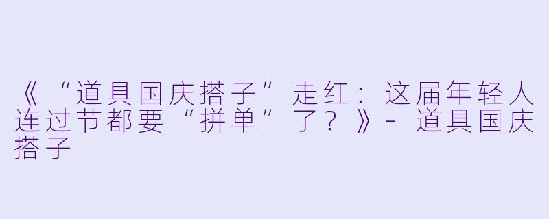 《“道具国庆搭子”走红：这届年轻人连过节都要“拼单”了？》-道具国庆搭子