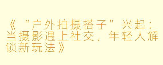 《“户外拍摄搭子”兴起:当摄影遇上社交,年轻人解锁新玩法》