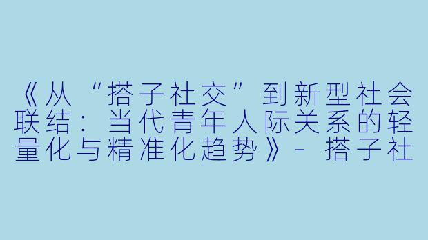 《从“搭子社交”到新型社会联结：当代青年人际关系的轻量化与精准化趋势》-搭子社交论文