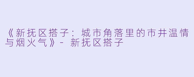 《新抚区搭子：城市角落里的市井温情与烟火气》-新抚区搭子
