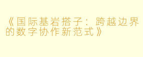 《国际基岩搭子：跨越边界的数字协作新范式》