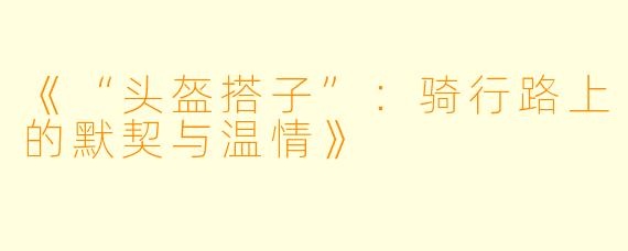 《“头盔搭子”：骑行路上的默契与温情》