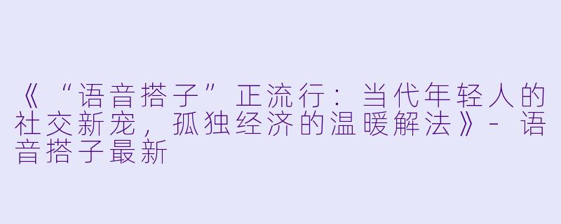 《“语音搭子”正流行：当代年轻人的社交新宠，孤独经济的温暖解法》-语音搭子最新