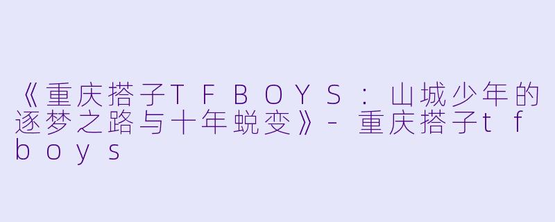 《重庆搭子TFBOYS：山城少年的逐梦之路与十年蜕变》-重庆搭子tfboys