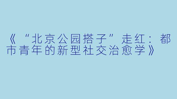 《“北京公园搭子”走红：都市青年的新型社交治愈学》