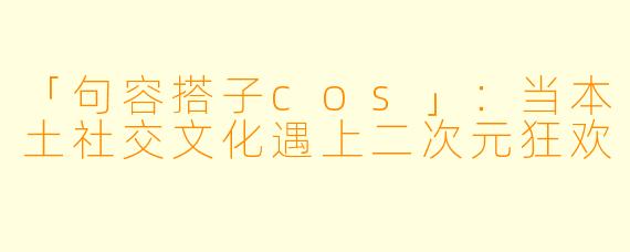 「句容搭子cos」：当本土社交文化遇上二次元狂欢