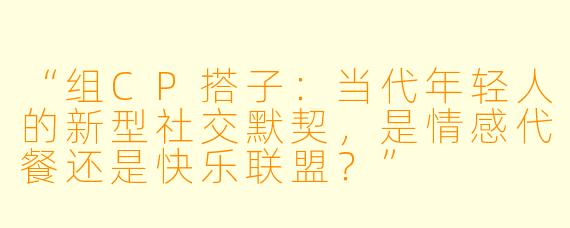 “组CP搭子：当代年轻人的新型社交默契，是情感代餐还是快乐联盟？”