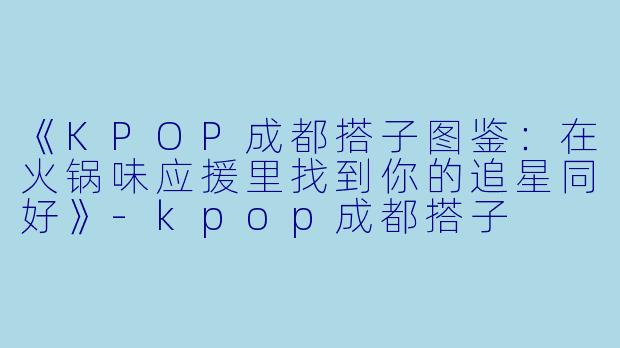 《KPOP成都搭子图鉴:在火锅味应援里找到你的追星同好》
