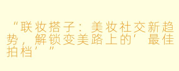 “联妆搭子：美妆社交新趋势，解锁变美路上的‘最佳拍档’”