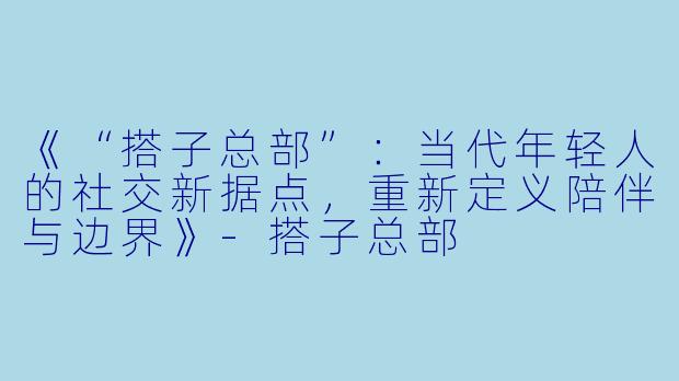 《“搭子总部”：当代年轻人的社交新据点，重新定义陪伴与边界》-搭子总部