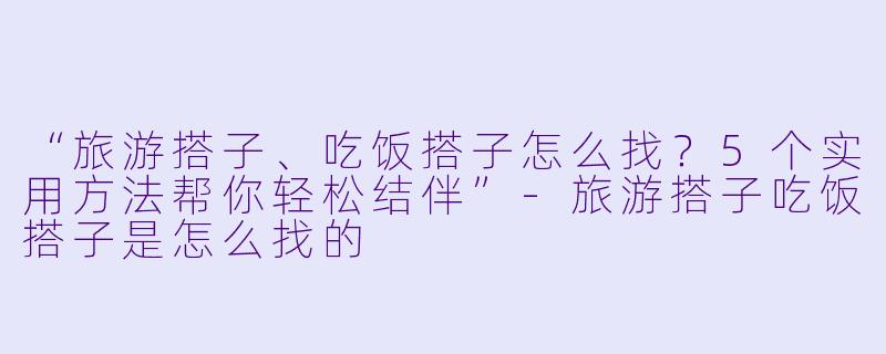 “旅游搭子、吃饭搭子怎么找？5个实用方法帮你轻松结伴”-旅游搭子吃饭搭子是怎么找的