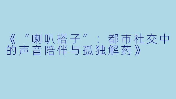 《“喇叭搭子”：都市社交中的声音陪伴与孤独解药》