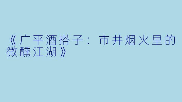 《广平酒搭子：市井烟火里的微醺江湖》