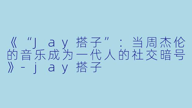 《“Jay搭子”：当周杰伦的音乐成为一代人的社交暗号》-jay搭子