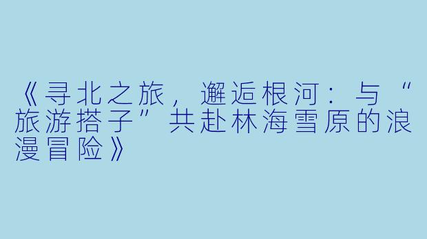 《寻北之旅，邂逅根河：与“旅游搭子”共赴林海雪原的浪漫冒险》