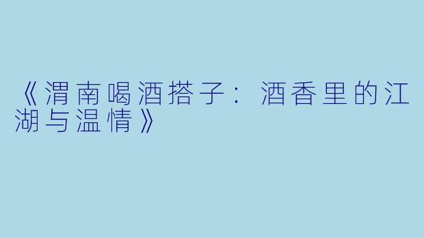 《渭南喝酒搭子：酒香里的江湖与温情》