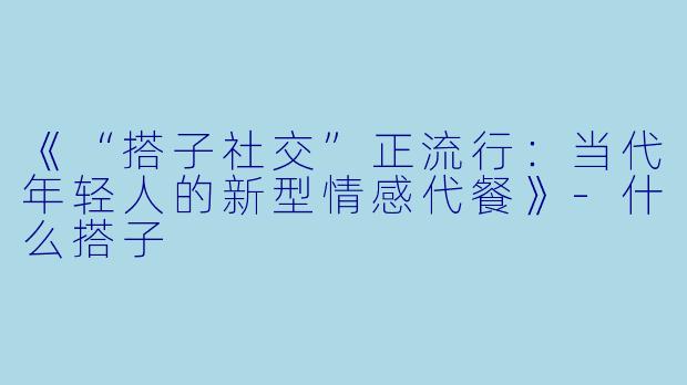 《“搭子社交”正流行:当代年轻人的新型情感代餐》