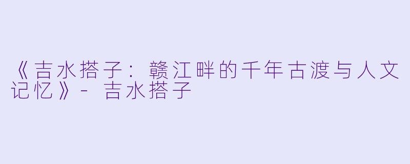 《吉水搭子:赣江畔的千年古渡与人文记忆》
