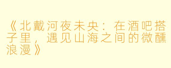《北戴河夜未央：在酒吧搭子里，遇见山海之间的微醺浪漫》
