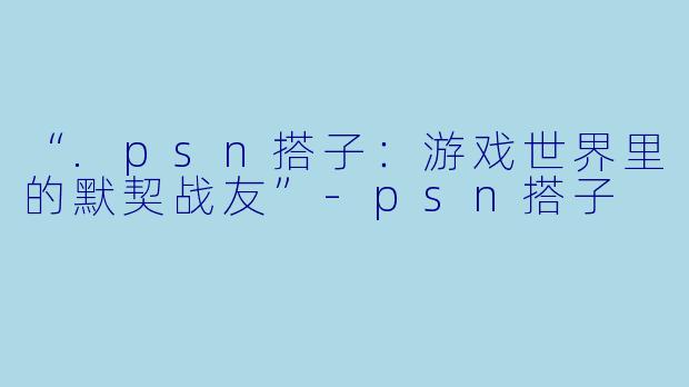 “.psn搭子：游戏世界里的默契战友”-psn搭子