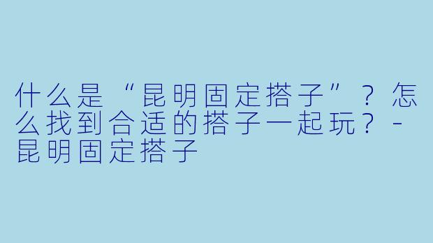 什么是“昆明固定搭子”？怎么找到合适的搭子一起玩？-昆明固定搭子