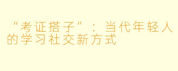 “考证搭子”：当代年轻人的学习社交新方式