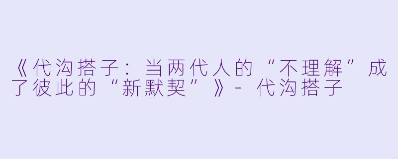 《代沟搭子：当两代人的“不理解”成了彼此的“新默契”》-代沟搭子
