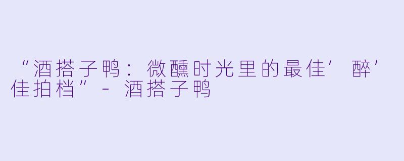 “酒搭子鸭：微醺时光里的最佳‘醉’佳拍档”-酒搭子鸭