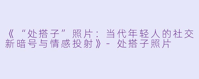 《“处搭子”照片：当代年轻人的社交新暗号与情感投射》-处搭子照片