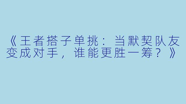 《王者搭子单挑：当默契队友变成对手，谁能更胜一筹？》