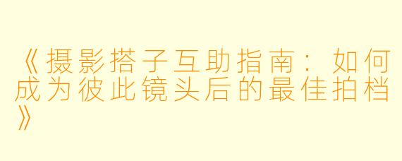 《摄影搭子互助指南：如何成为彼此镜头后的最佳拍档》