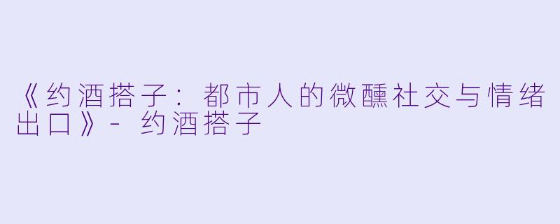《约酒搭子：都市人的微醺社交与情绪出口》-约酒搭子
