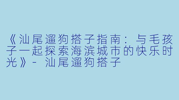 《汕尾遛狗搭子指南：与毛孩子一起探索海滨城市的快乐时光》-汕尾遛狗搭子