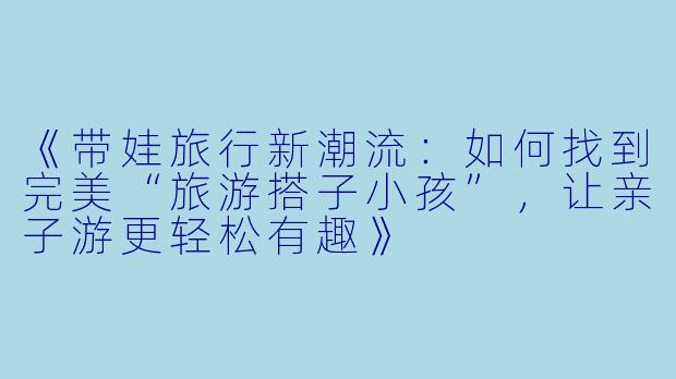 《带娃旅行新潮流：如何找到完美“旅游搭子小孩”，让亲子游更轻松有趣》