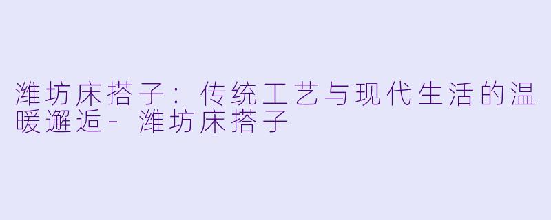 潍坊床搭子：传统工艺与现代生活的温暖邂逅-潍坊床搭子