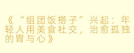 《“组团饭搭子”兴起：年轻人用美食社交，治愈孤独的胃与心》