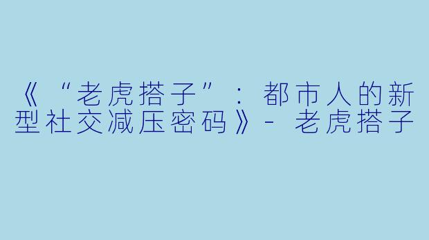 《“老虎搭子”：都市人的新型社交减压密码》-老虎搭子